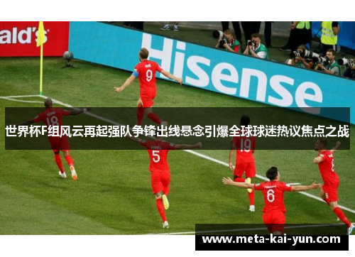 世界杯F组风云再起强队争锋出线悬念引爆全球球迷热议焦点之战