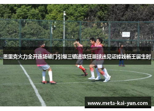 恩里克火力全开连场破门引爆三镇进攻狂潮球迷见证锋线新王诞生时 恩里克火力全开连场破门引爆三镇进攻狂潮球迷见证锋线新王诞生时