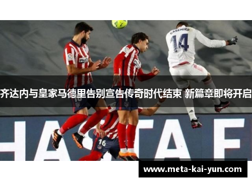齐达内与皇家马德里告别宣告传奇时代结束 新篇章即将开启