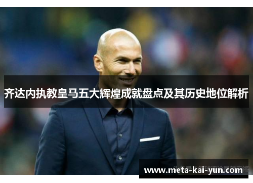 齐达内执教皇马五大辉煌成就盘点及其历史地位解析