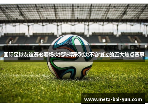 国际足球友谊赛必看场次揭秘精彩对决不容错过的五大焦点赛事 国际足球友谊赛必看场次揭秘精彩对决不容错过的五大焦点赛事