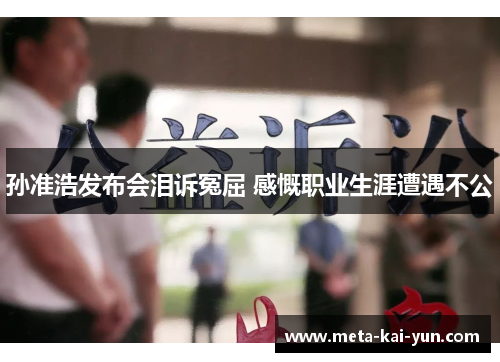 孙准浩发布会泪诉冤屈 感慨职业生涯遭遇不公 孙准浩发布会泪诉冤屈 感慨职业生涯遭遇不公